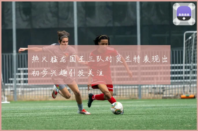 热火猛龙国王三队对莫兰特表现出初步兴趣引发关注