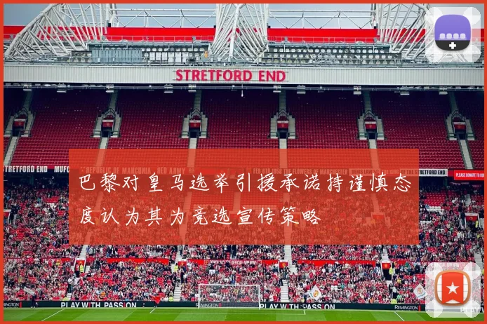 巴黎对皇马选举引援承诺持谨慎态度认为其为竞选宣传策略