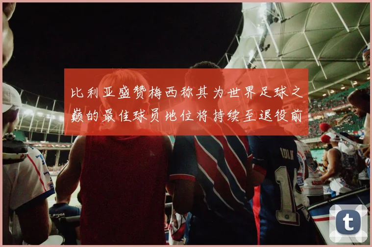比利亚盛赞梅西称其为世界足球之巅的最佳球员地位将持续至退役前