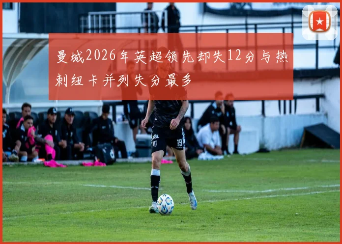 曼城2026年英超领先却失12分与热刺纽卡并列失分最多