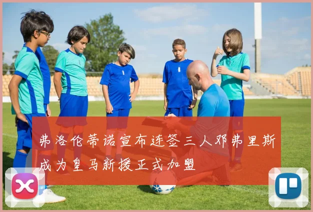 弗洛伦蒂诺宣布连签三人邓弗里斯成为皇马新援正式加盟