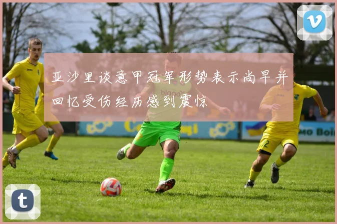 亚沙里谈意甲冠军形势表示尚早并回忆受伤经历感到震惊