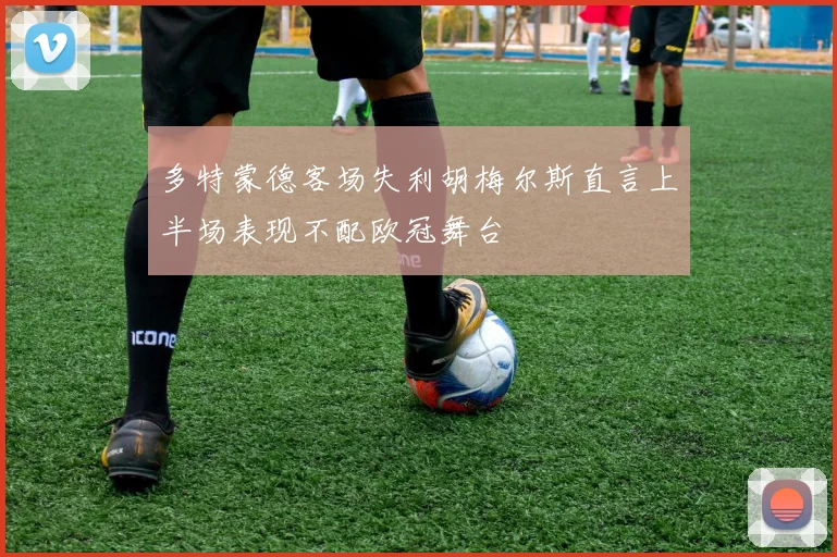 多特蒙德客场失利胡梅尔斯直言上半场表现不配欧冠舞台