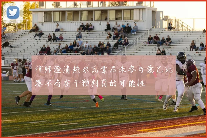 律师澄清热尔瓦索尼未参与意乙比赛不存在干预判罚的可能性