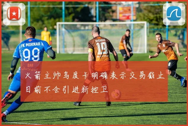 火箭主帅乌度卡明确表示交易截止日前不会引进新控卫