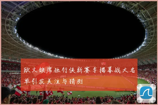欧文缺席独行侠新赛季揭幕战大名单引发关注与猜测