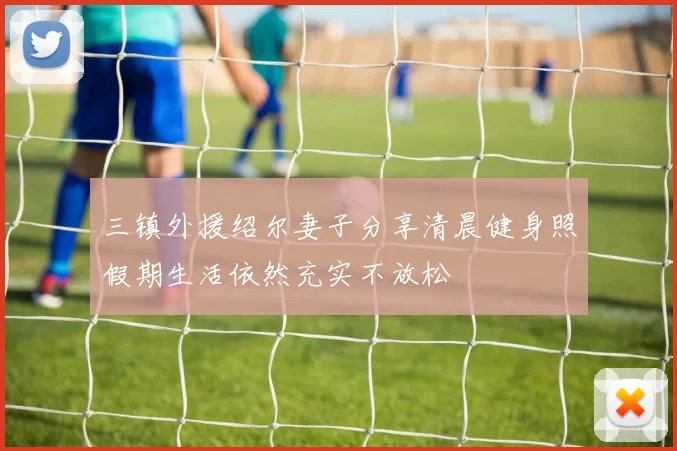 三镇外援绍尔妻子分享清晨健身照假期生活依然充实不放松