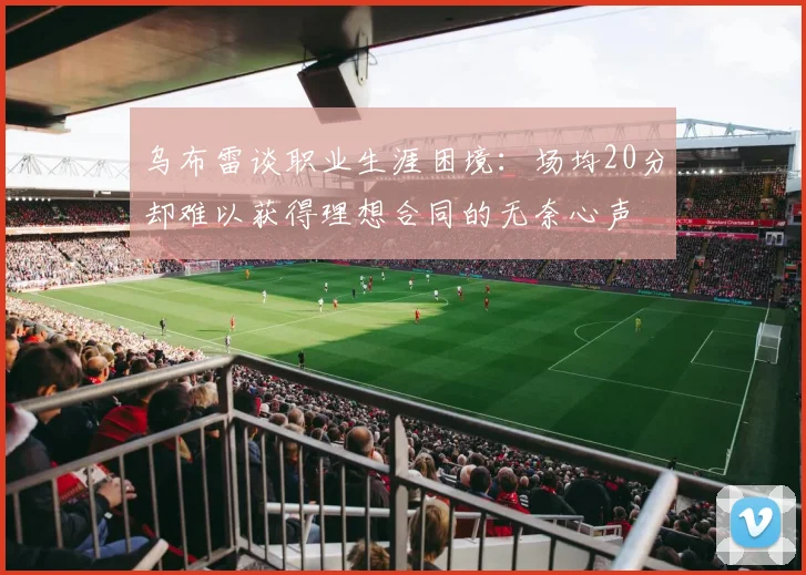 乌布雷谈职业生涯困境：场均20分却难以获得理想合同的无奈心声