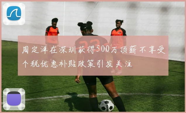 周定洋在深圳获得500万顶薪不享受个税优惠补贴政策引发关注