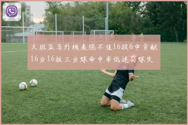 文班亚马外线表现不佳16投6中贡献16分16板三分球命中率低迷罚球失准影响球队表现