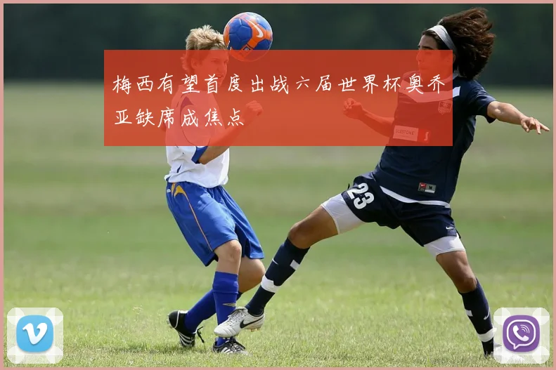 梅西有望首度出战六届世界杯奥乔亚缺席成焦点