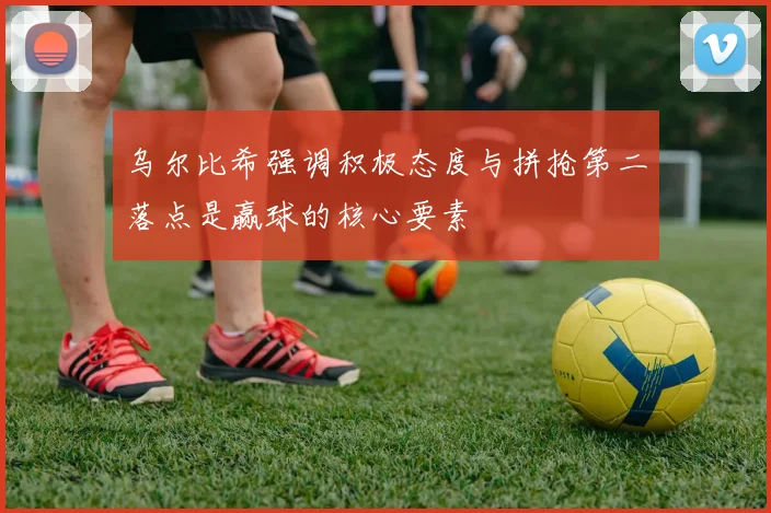 乌尔比希强调积极态度与拼抢第二落点是赢球的核心要素