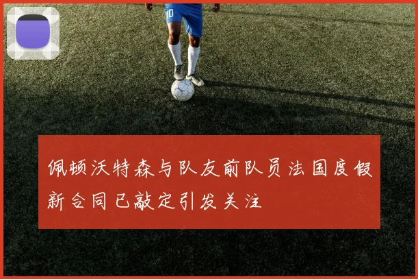 佩顿沃特森与队友前队员法国度假新合同已敲定引发关注