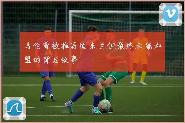 马伦曾被推荐给米兰但最终未能加盟的背后故事