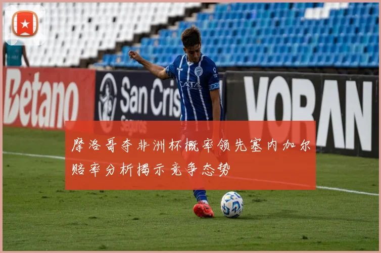 摩洛哥夺非洲杯概率领先塞内加尔赔率分析揭示竞争态势