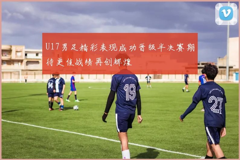 U17男足精彩表现成功晋级半决赛期待更佳战绩再创辉煌