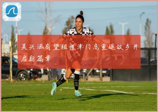 吴兴涵有望租借津门虎重返故乡开启新篇章