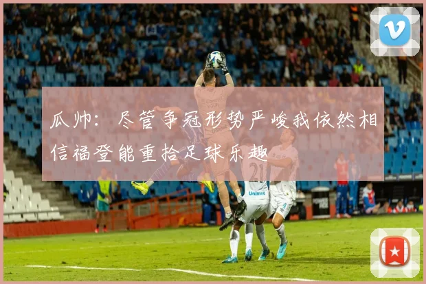 瓜帅：尽管争冠形势严峻我依然相信福登能重拾足球乐趣